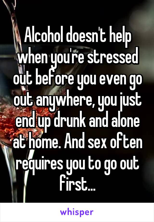 Alcohol doesn't help when you're stressed out before you even go out anywhere, you just end up drunk and alone at home. And sex often requires you to go out first...