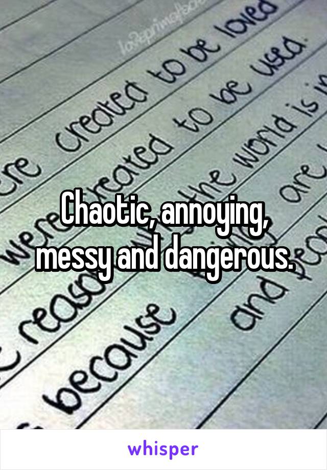 Chaotic, annoying, messy and dangerous.