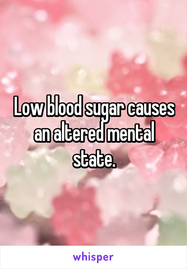 Low blood sugar causes an altered mental state.