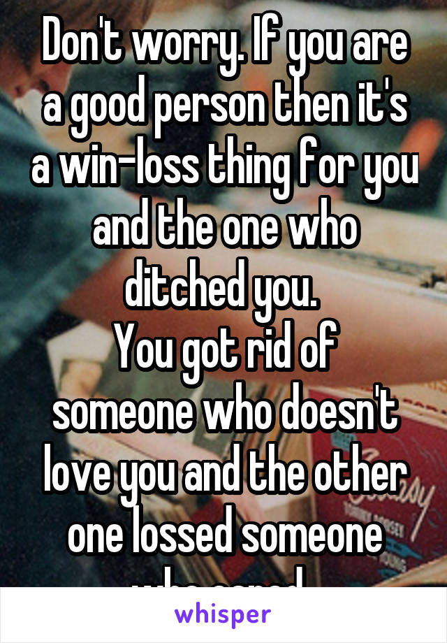 Don't worry. If you are a good person then it's a win-loss thing for you and the one who ditched you. 
You got rid of someone who doesn't love you and the other one lossed someone who cared. 