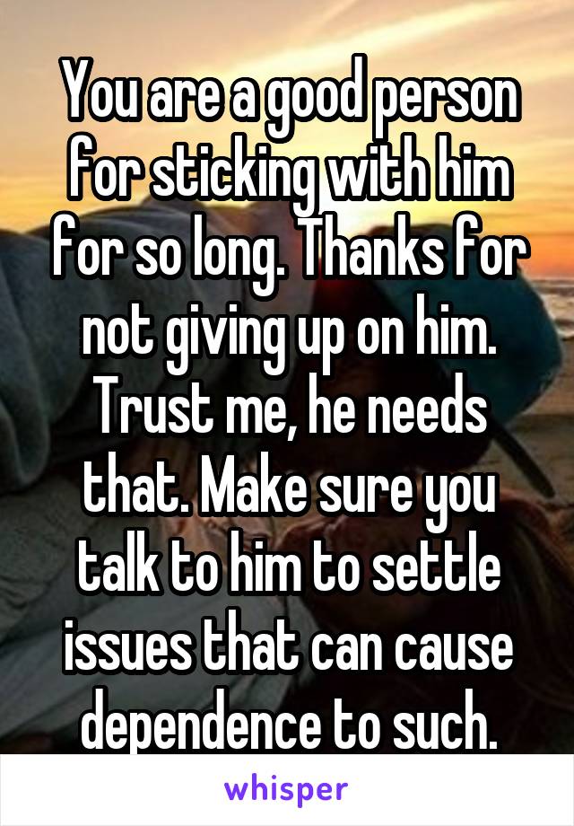 You are a good person for sticking with him for so long. Thanks for not giving up on him. Trust me, he needs that. Make sure you talk to him to settle issues that can cause dependence to such.