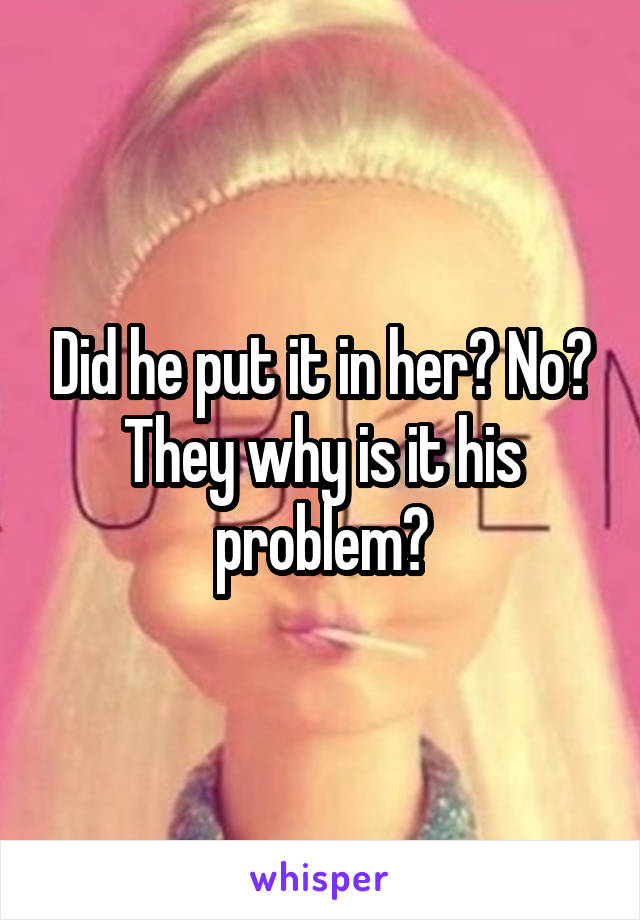 Did he put it in her? No? They why is it his problem?