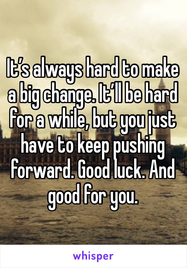 It’s always hard to make a big change. It’ll be hard for a while, but you just have to keep pushing forward. Good luck. And good for you. 