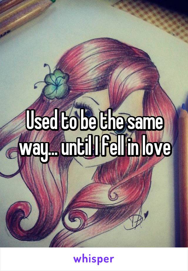Used to be the same way... until I fell in love