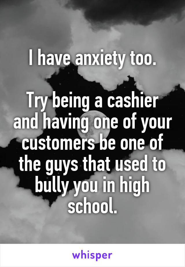 I have anxiety too.

Try being a cashier and having one of your customers be one of the guys that used to bully you in high school.