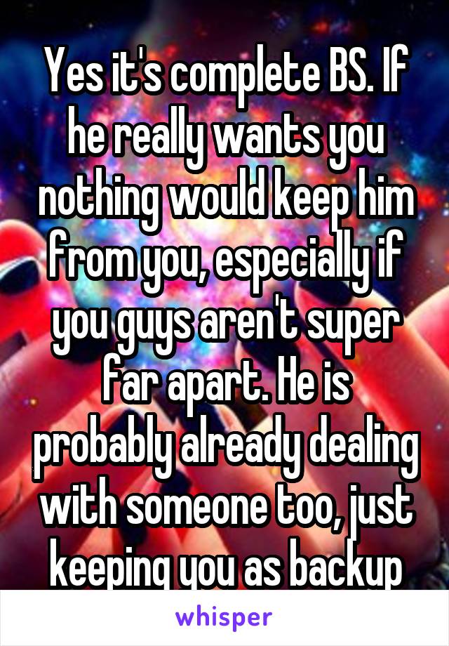 Yes it's complete BS. If he really wants you nothing would keep him from you, especially if you guys aren't super far apart. He is probably already dealing with someone too, just keeping you as backup