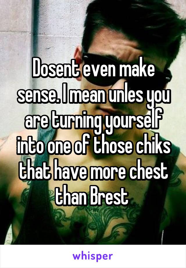 Dosent even make sense. I mean unles you are turning yourself into one of those chiks that have more chest than Brest 