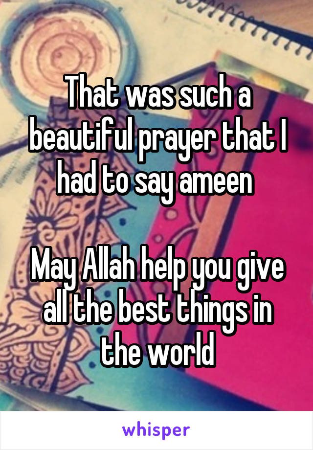 That was such a beautiful prayer that I had to say ameen 

May Allah help you give all the best things in the world