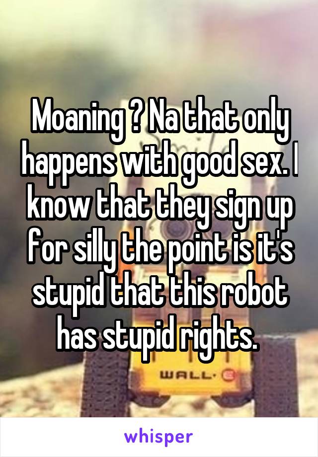 Moaning ? Na that only happens with good sex. I know that they sign up for silly the point is it's stupid that this robot has stupid rights. 