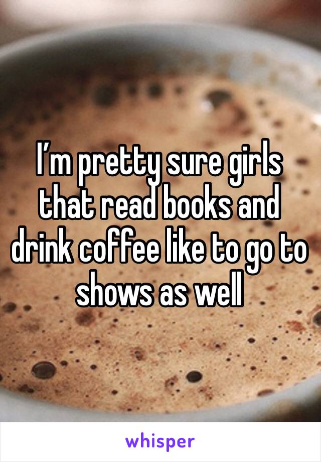 I’m pretty sure girls that read books and drink coffee like to go to shows as well