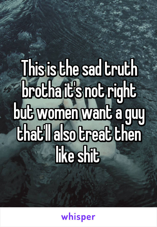 This is the sad truth brotha it's not right but women want a guy that'll also treat then like shit 