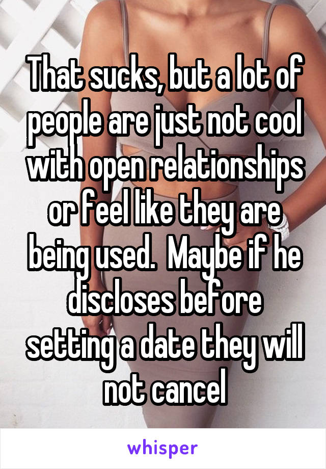 That sucks, but a lot of people are just not cool with open relationships or feel like they are being used.  Maybe if he discloses before setting a date they will not cancel