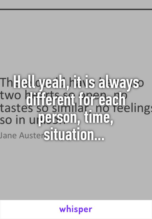 Hell yeah, it is always different for each person, time, situation... 