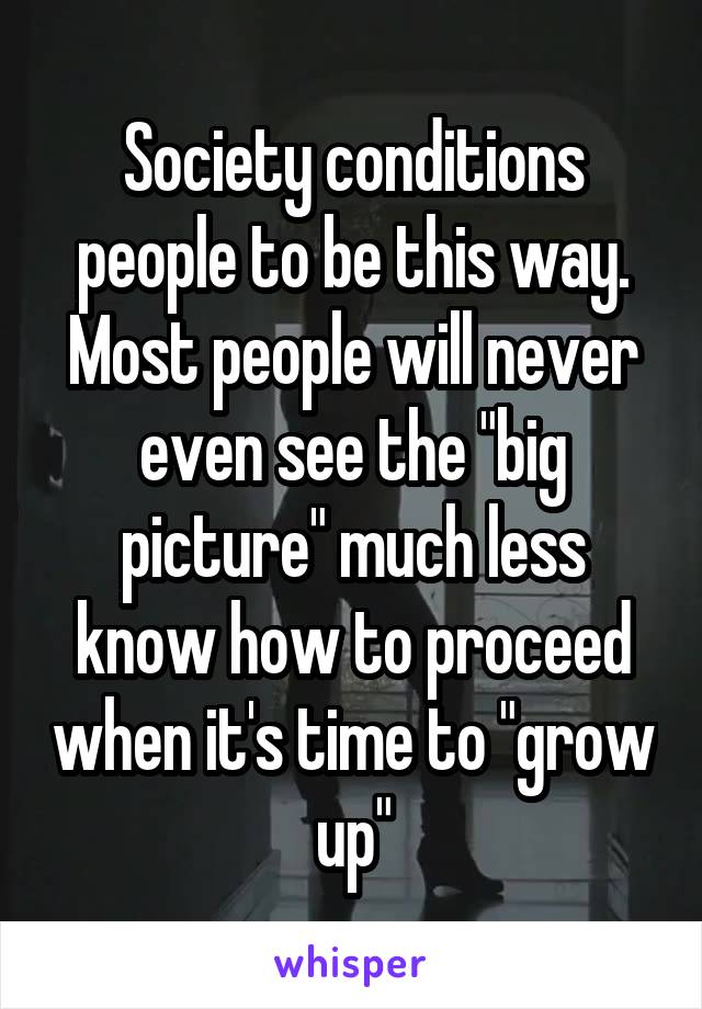Society conditions people to be this way. Most people will never even see the "big picture" much less know how to proceed when it's time to "grow up"