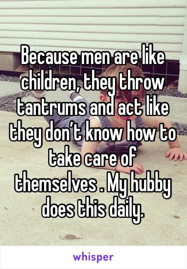 Because men are like children, they throw tantrums and act like they don’t know how to take care of themselves . My hubby does this daily.