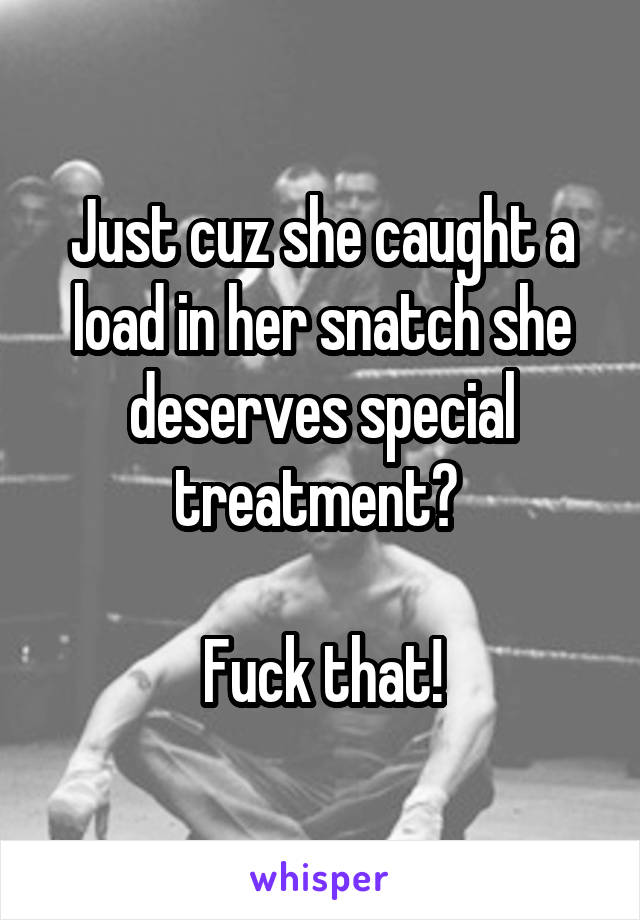 Just cuz she caught a load in her snatch she deserves special treatment? 

Fuck that!