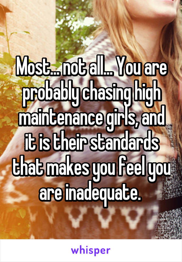 Most... not all... You are probably chasing high maintenance girls, and it is their standards that makes you feel you are inadequate. 