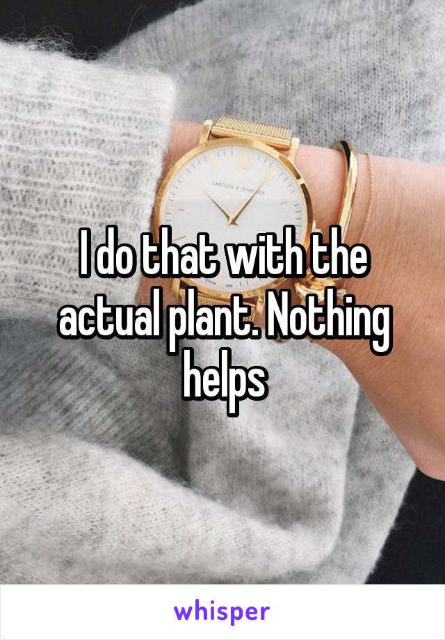 I do that with the actual plant. Nothing helps