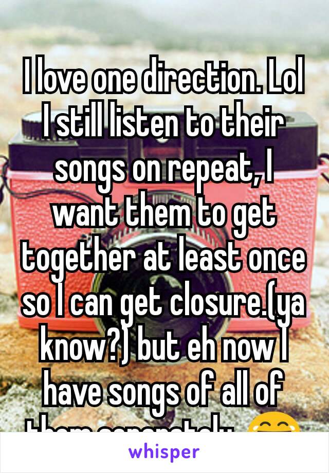 I love one direction. Lol I still listen to their songs on repeat, I want them to get together at least once so I can get closure.(ya know?) but eh now I have songs of all of them separately. 😂