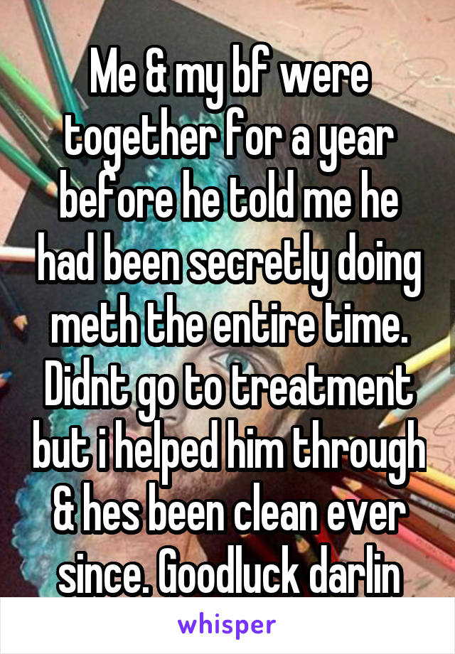 Me & my bf were together for a year before he told me he had been secretly doing meth the entire time. Didnt go to treatment but i helped him through & hes been clean ever since. Goodluck darlin