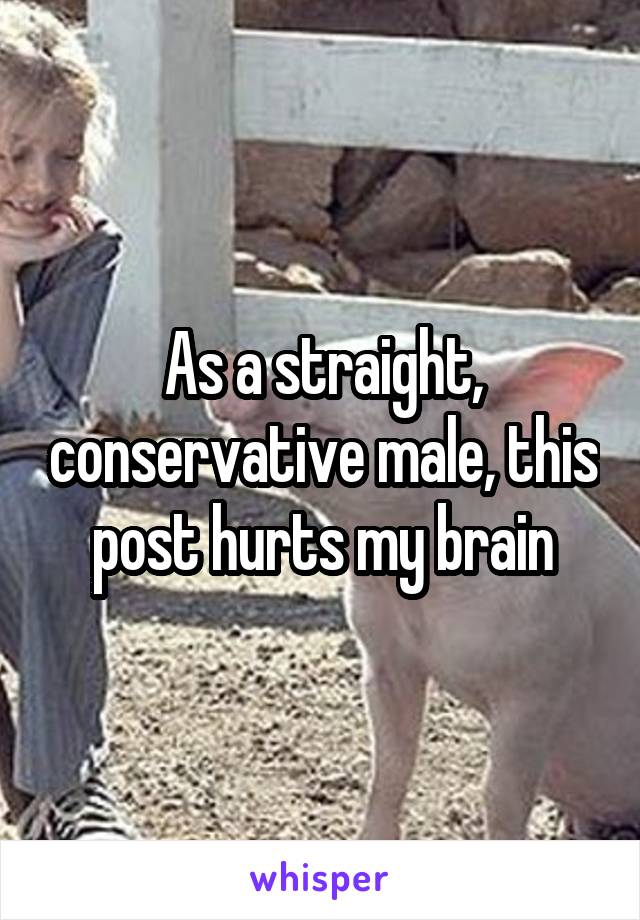 As a straight, conservative male, this post hurts my brain