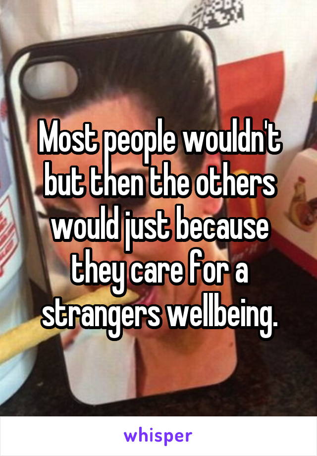 Most people wouldn't but then the others would just because they care for a strangers wellbeing.
