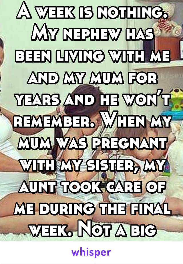 A week is nothing. My nephew has been living with me and my mum for years and he won’t remember. When my mum was pregnant with my sister, my aunt took care of me during the final week. Not a big deal.