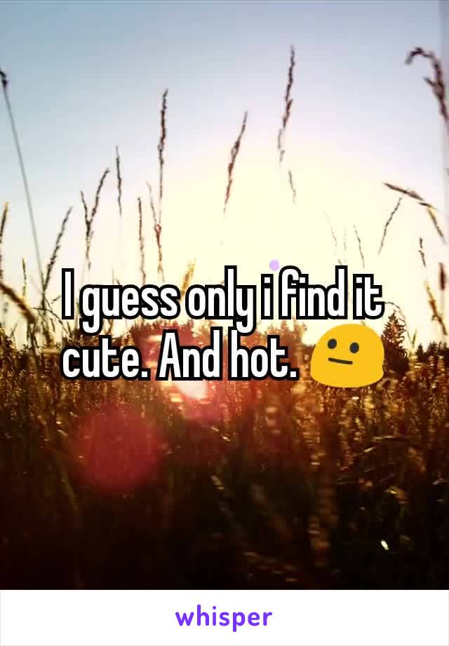 I guess only i find it cute. And hot. 😐