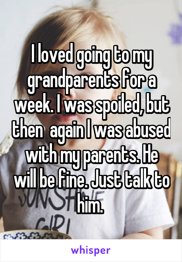 I loved going to my grandparents for a week. I was spoiled, but then  again I was abused with my parents. He will be fine. Just talk to him. 