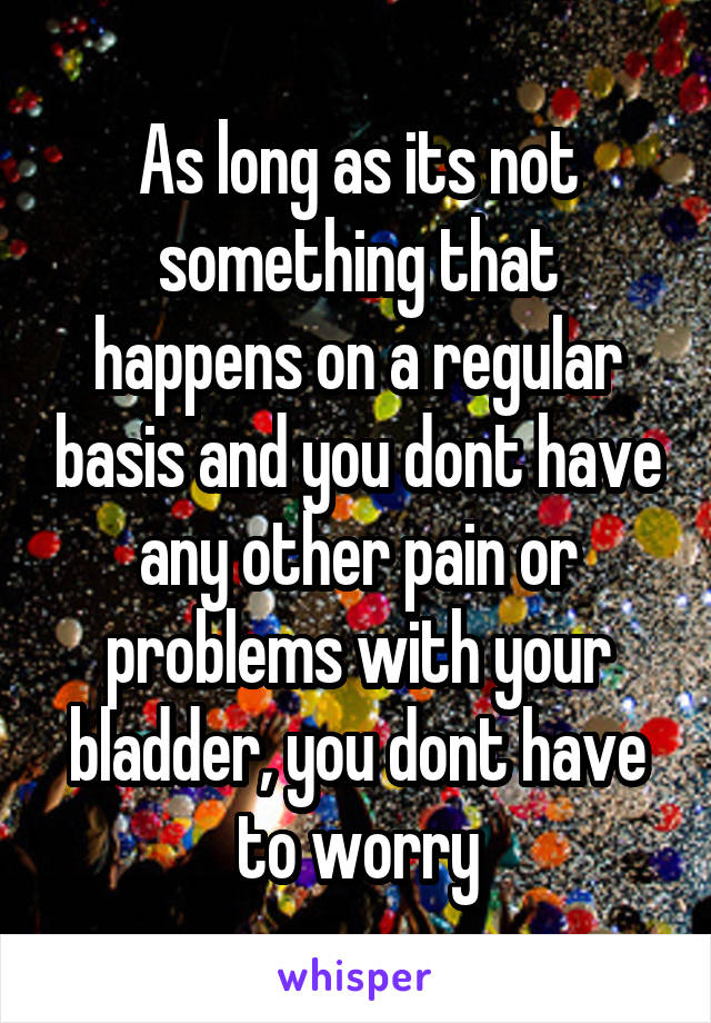 As long as its not something that happens on a regular basis and you dont have any other pain or problems with your bladder, you dont have to worry
