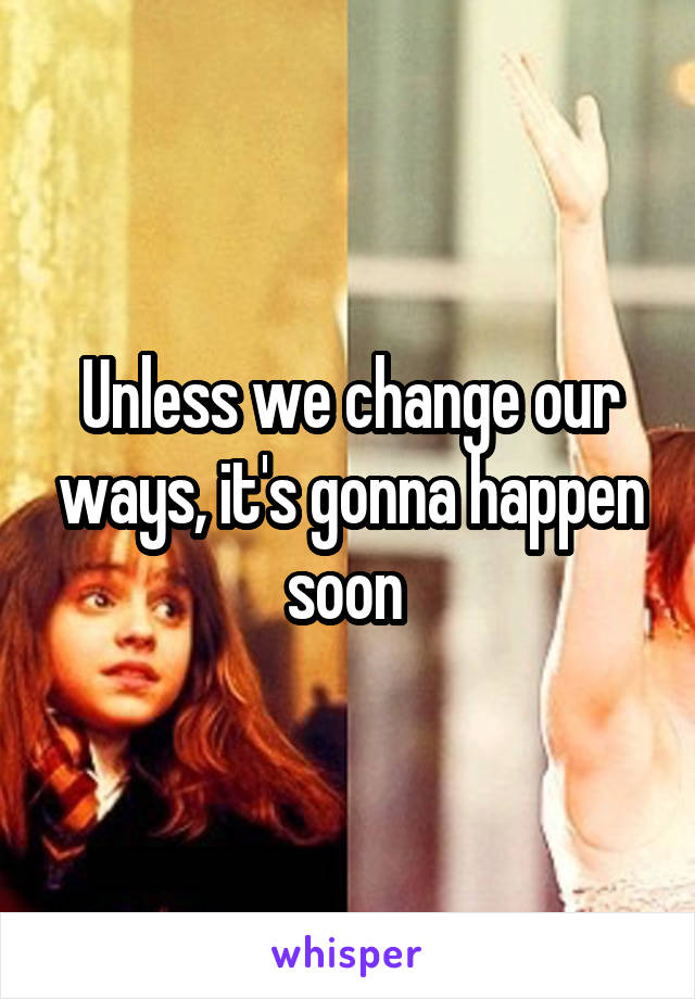 Unless we change our ways, it's gonna happen soon 