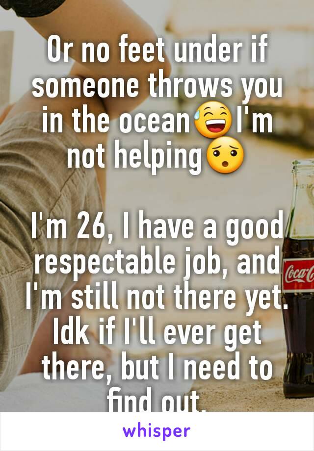 Or no feet under if someone throws you in the ocean😅I'm not helping😯

I'm 26, I have a good respectable job, and I'm still not there yet.  Idk if I'll ever get there, but I need to find out.