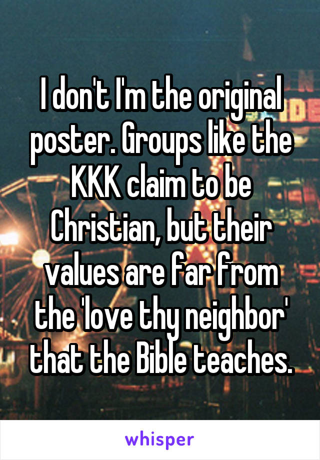 I don't I'm the original poster. Groups like the KKK claim to be Christian, but their values are far from the 'love thy neighbor' that the Bible teaches.