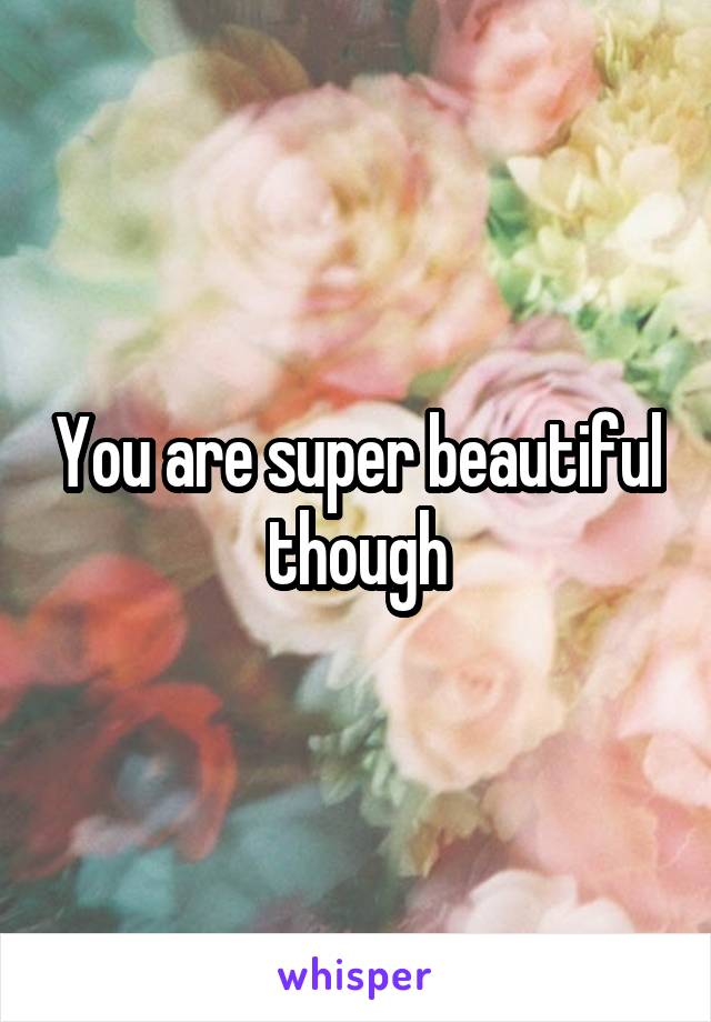 You are super beautiful though