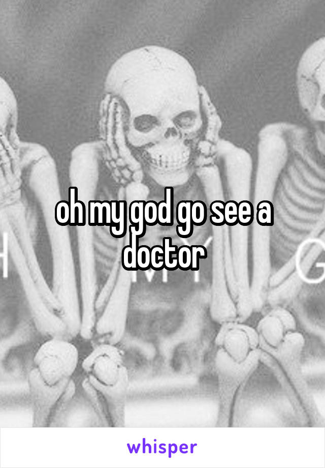 oh my god go see a doctor