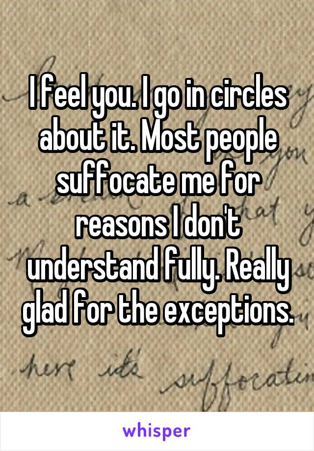 I feel you. I go in circles about it. Most people suffocate me for reasons I don't understand fully. Really glad for the exceptions. 
