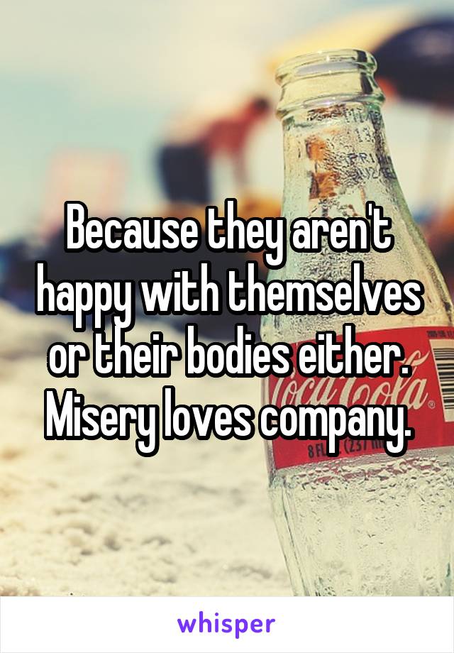 Because they aren't happy with themselves or their bodies either. Misery loves company.
