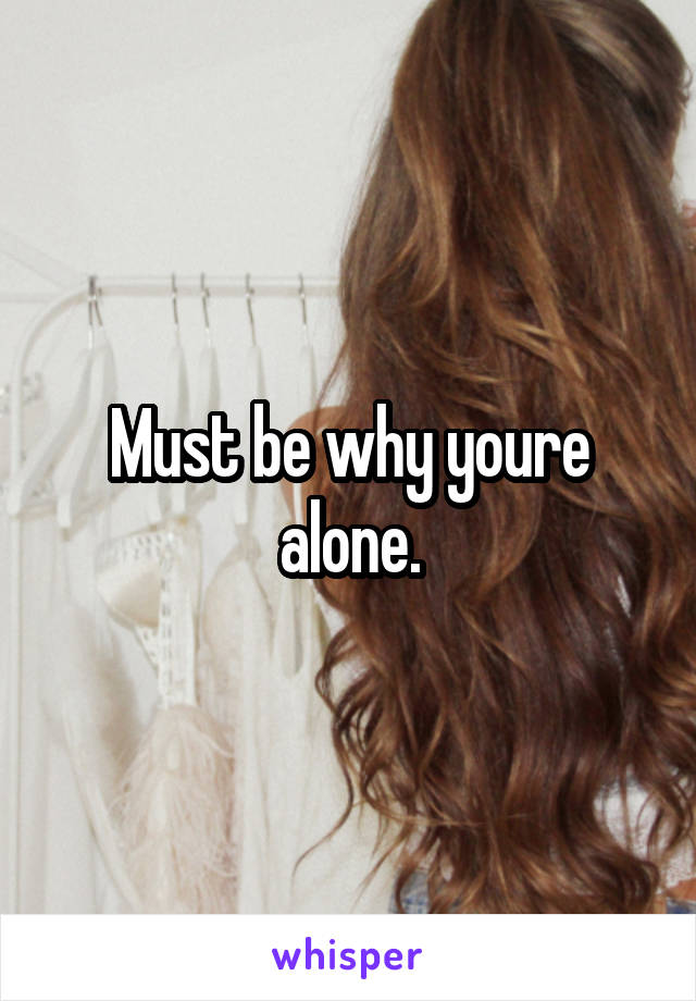 Must be why youre alone.