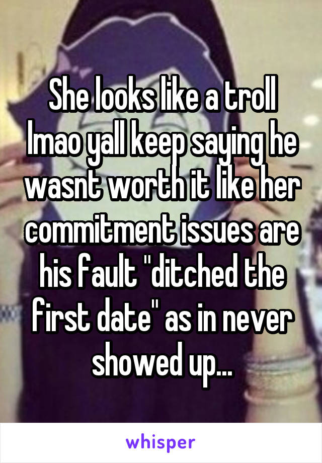 She looks like a troll lmao yall keep saying he wasnt worth it like her commitment issues are his fault "ditched the first date" as in never showed up...