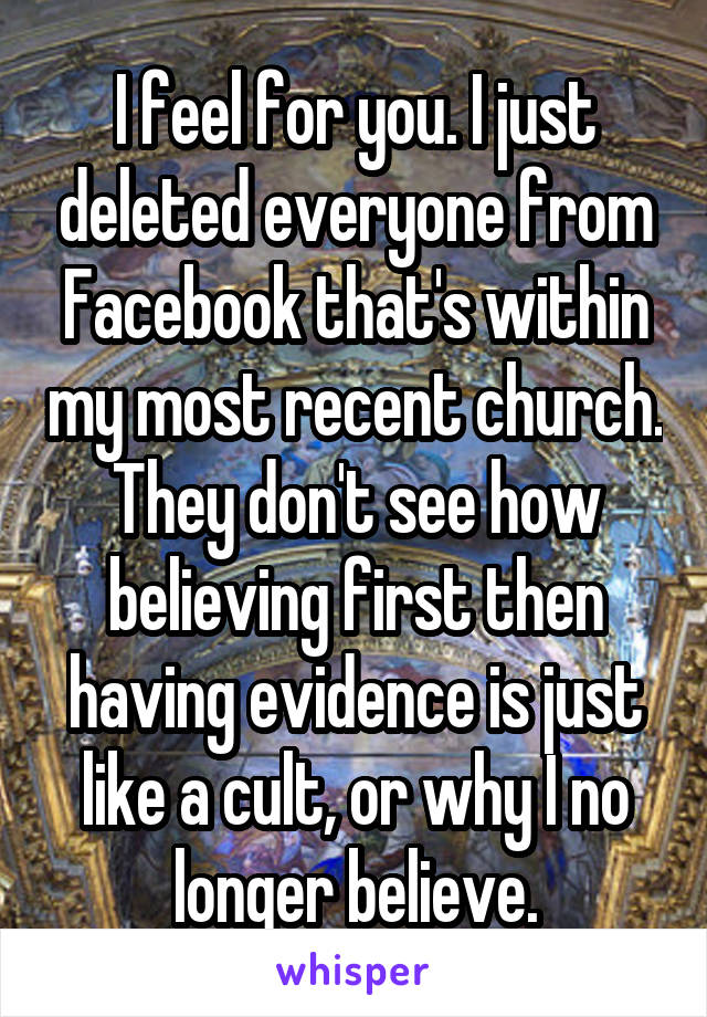 I feel for you. I just deleted everyone from Facebook that's within my most recent church. They don't see how believing first then having evidence is just like a cult, or why I no longer believe.