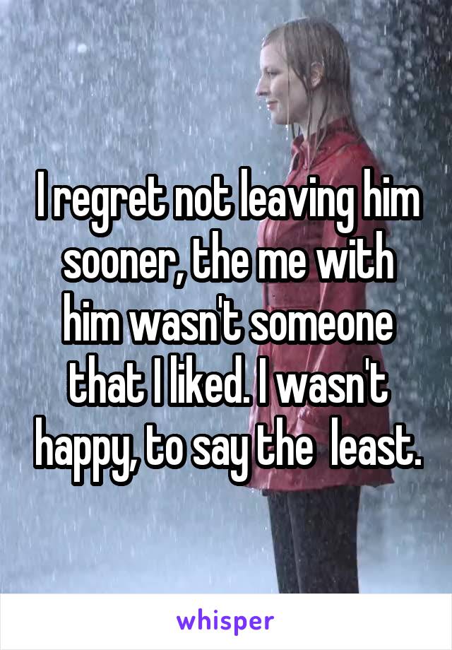 I regret not leaving him sooner, the me with him wasn't someone that I liked. I wasn't happy, to say the  least.