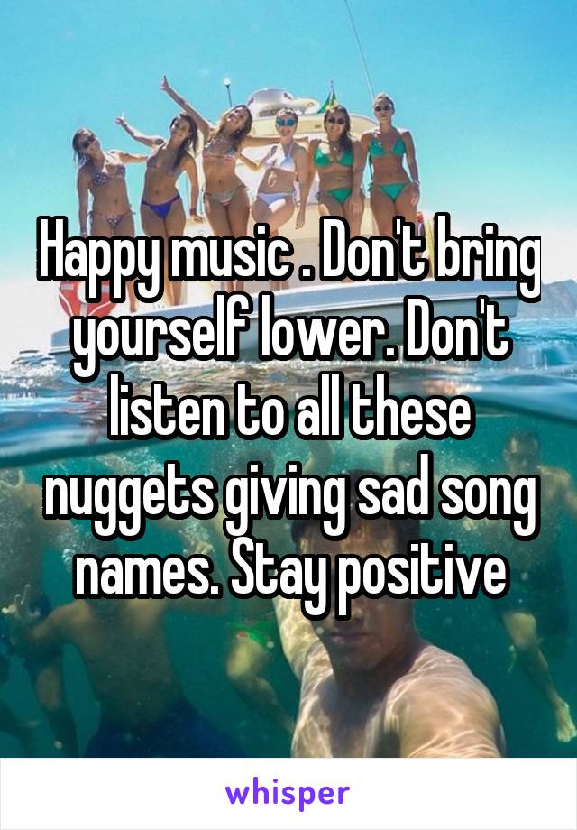 Happy music . Don't bring yourself lower. Don't listen to all these nuggets giving sad song names. Stay positive