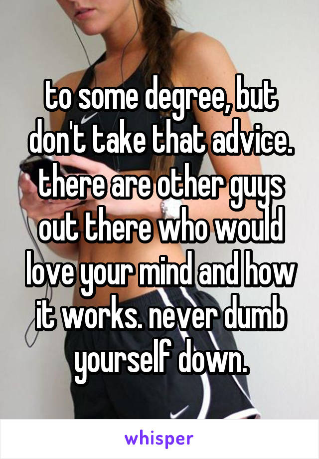 to some degree, but don't take that advice.
there are other guys out there who would love your mind and how it works. never dumb yourself down.