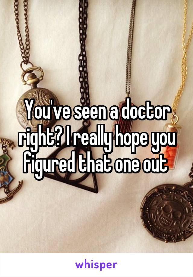 You've seen a doctor right? I really hope you figured that one out 