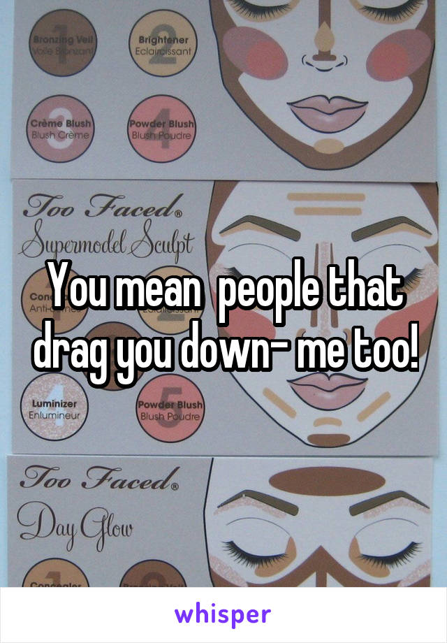You mean  people that drag you down- me too!
