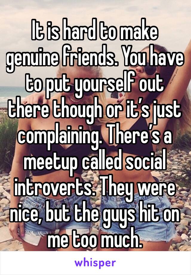 It is hard to make genuine friends. You have to put yourself out there though or it’s just complaining. There’s a meetup called social introverts. They were nice, but the guys hit on me too much. 
