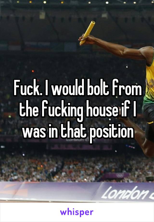 Fuck. I would bolt from the fucking house if I was in that position