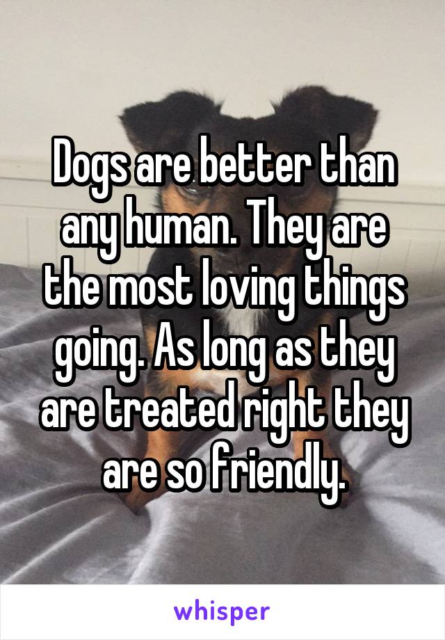 Dogs are better than any human. They are the most loving things going. As long as they are treated right they are so friendly.