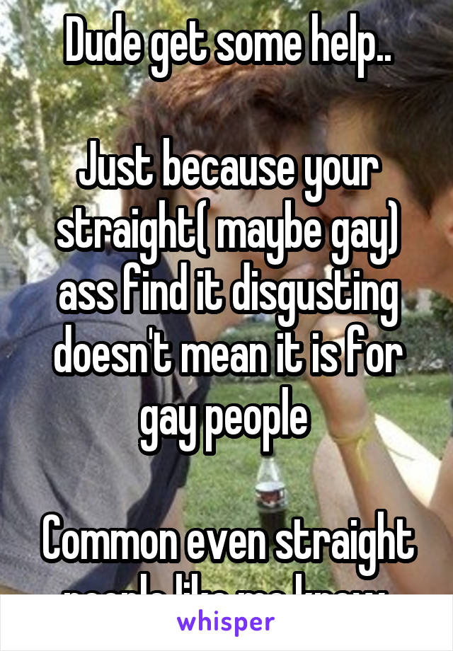 Dude get some help..

Just because your straight( maybe gay) ass find it disgusting doesn't mean it is for gay people 

Common even straight people like me know 
