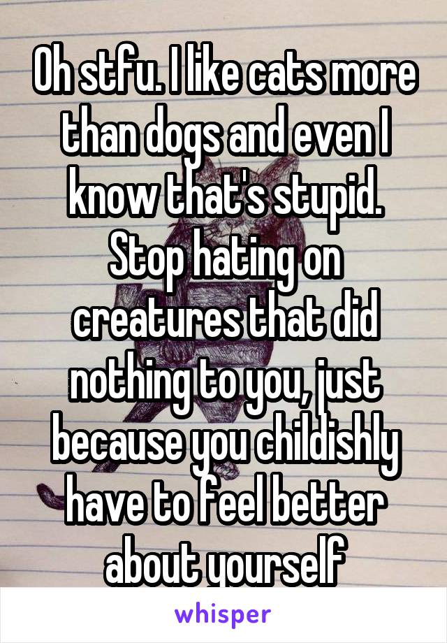 Oh stfu. I like cats more than dogs and even I know that's stupid. Stop hating on creatures that did nothing to you, just because you childishly have to feel better about yourself